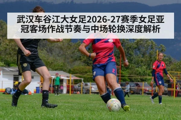 武汉车谷江大女足2026-27赛季女足亚冠客场作战节奏与中场轮换深度解析